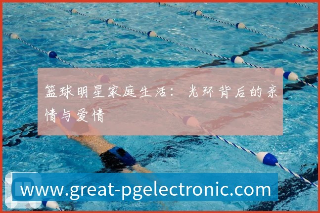 篮球明星家庭生活:光环背后的亲情与爱情